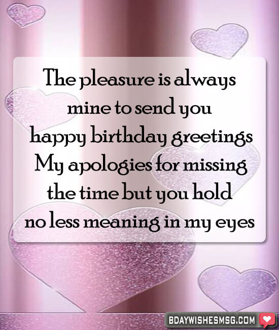 The pleasure is always mine to send you happy birthday greetings. My apologies for missing the time but you hold no less meaning in my eyes.