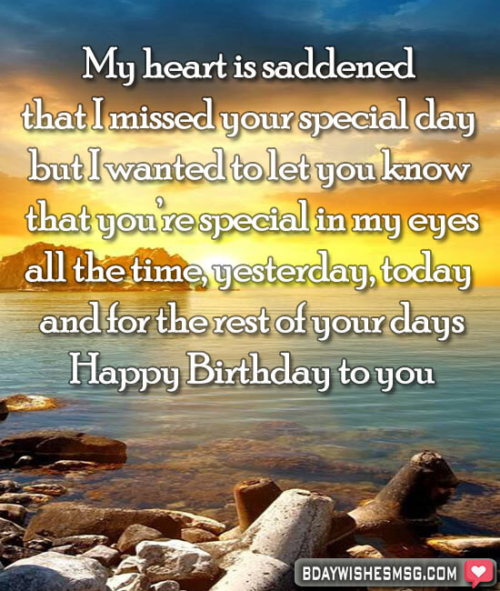 My heart is saddened that I missed your special day but I wanted to let you know that you’re special in my eyes all the time, yesterday, today and for the rest of your days.
