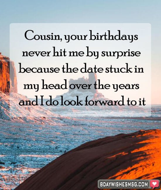Cousin. your birthdays never hit me by surprise because the date stuck in my head over the years and I do look forward to it.
